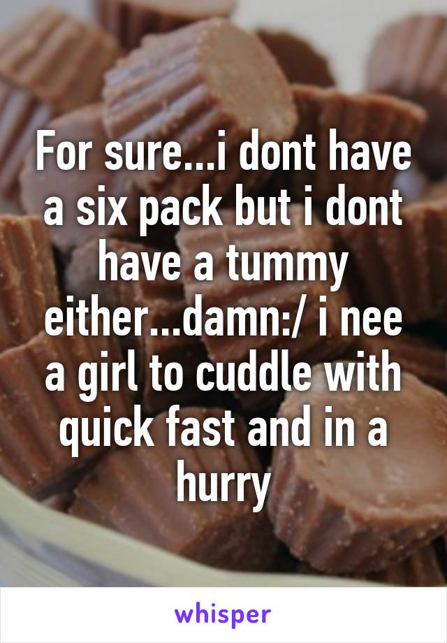 For sure...i dont have a six pack but i dont have a tummy either...damn:/ i nee a girl to cuddle with quick fast and in a hurry