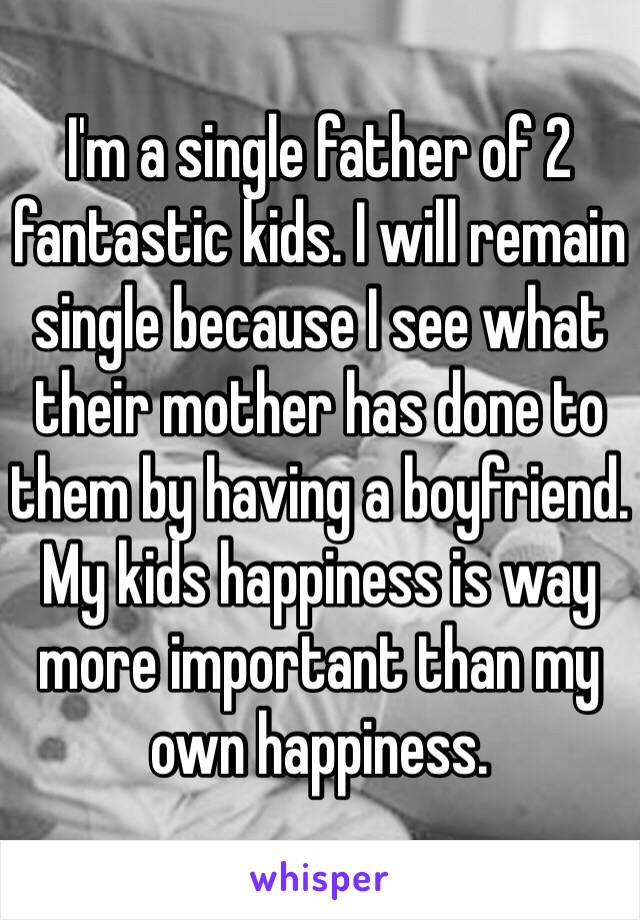 I'm a single father of 2 fantastic kids. I will remain single because I see what their mother has done to them by having a boyfriend. My kids happiness is way more important than my own happiness. 