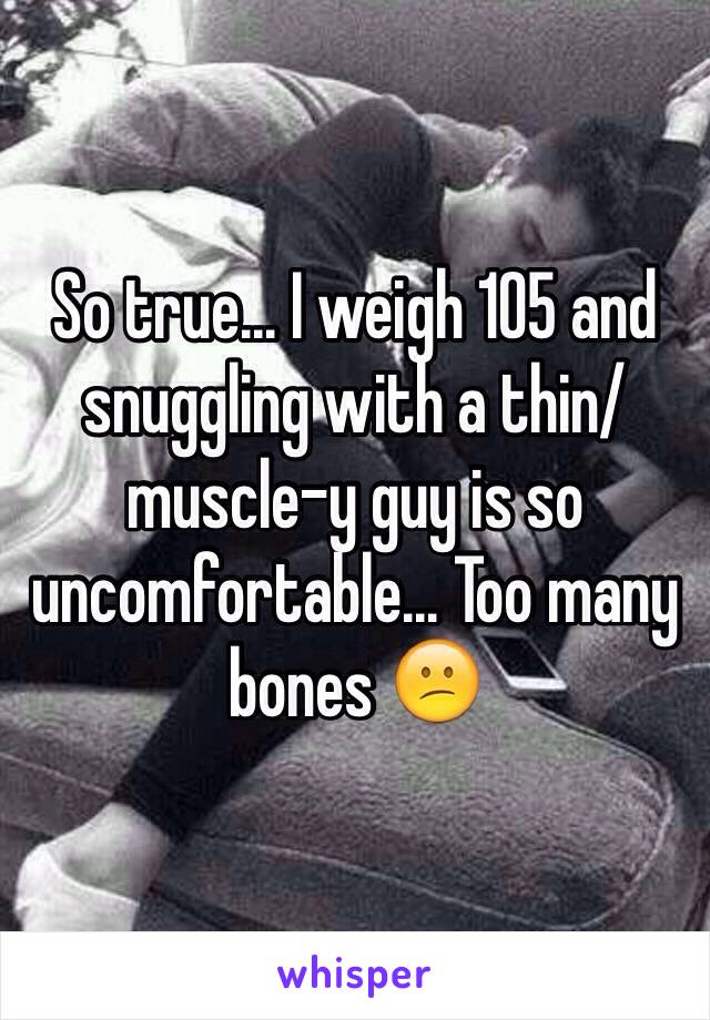 So true... I weigh 105 and snuggling with a thin/muscle-y guy is so uncomfortable... Too many bones 😕