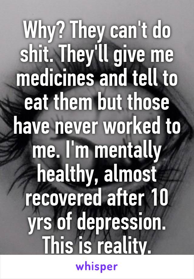 Why? They can't do shit. They'll give me medicines and tell to eat them but those have never worked to me. I'm mentally healthy, almost recovered after 10 yrs of depression. This is reality.