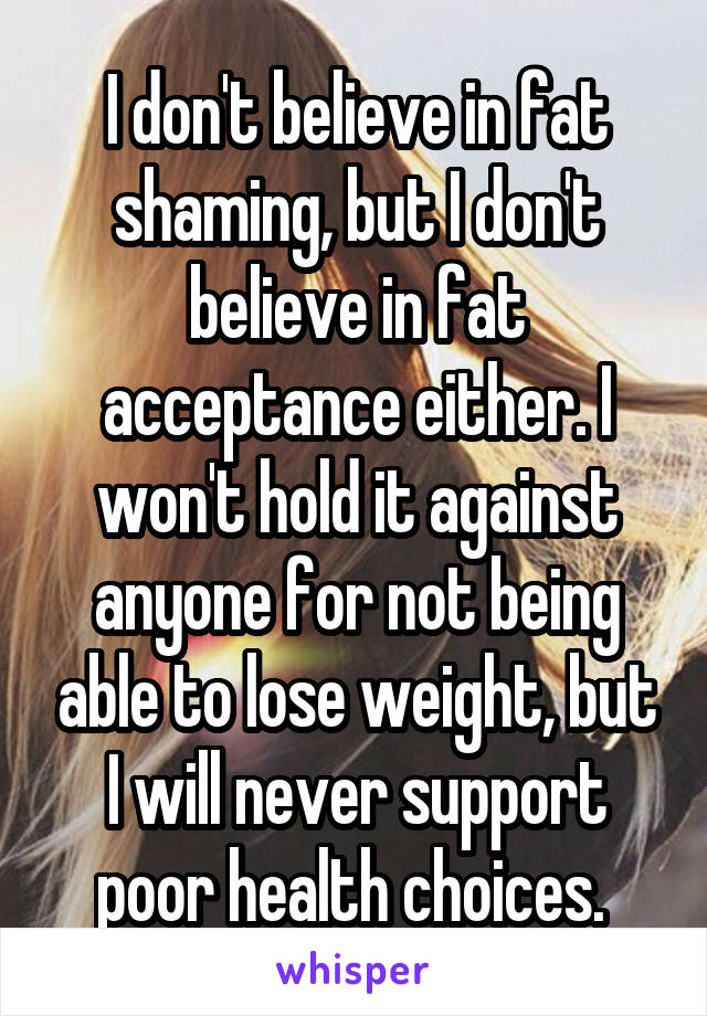 I don't believe in fat shaming, but I don't believe in fat acceptance either. I won't hold it against anyone for not being able to lose weight, but I will never support poor health choices. 