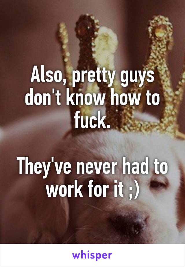 Also, pretty guys don't know how to fuck.

They've never had to work for it ;)