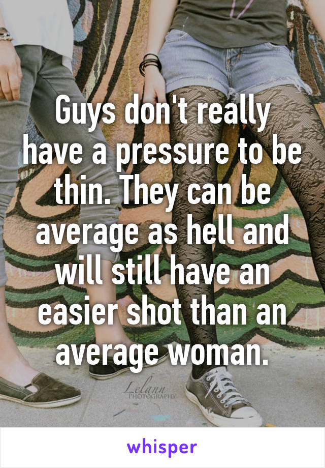 Guys don't really have a pressure to be thin. They can be average as hell and will still have an easier shot than an average woman.