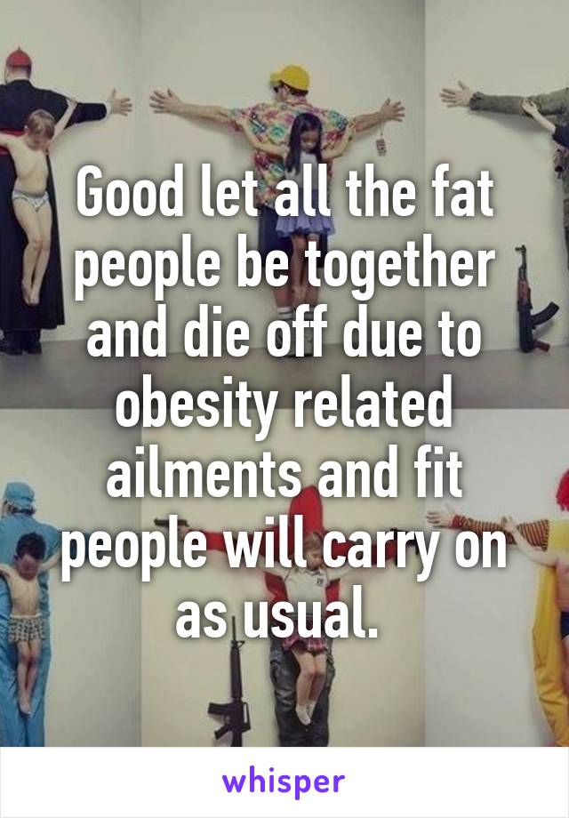 Good let all the fat people be together and die off due to obesity related ailments and fit people will carry on as usual. 