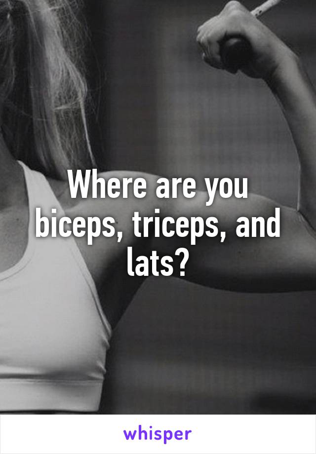 Where are you biceps, triceps, and lats?