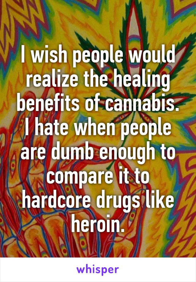 I wish people would realize the healing benefits of cannabis. I hate when people are dumb enough to compare it to hardcore drugs like heroin.