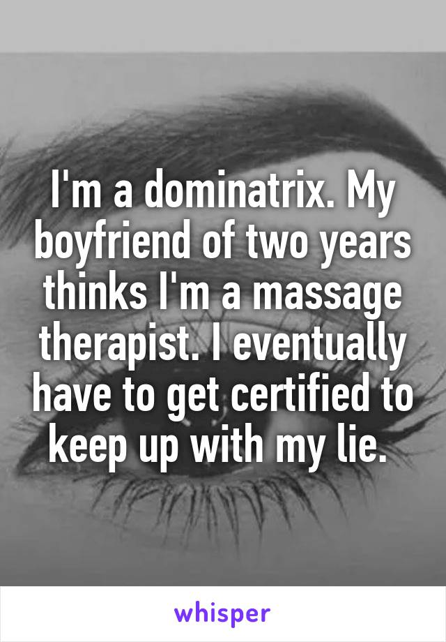 I'm a dominatrix. My boyfriend of two years thinks I'm a massage therapist. I eventually have to get certified to keep up with my lie. 