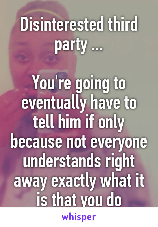 Disinterested third party ...

You're going to eventually have to tell him if only because not everyone understands right away exactly what it is that you do