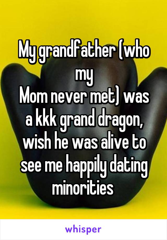 My grandfather (who my
Mom never met) was a kkk grand dragon, wish he was alive to see me happily dating minorities 