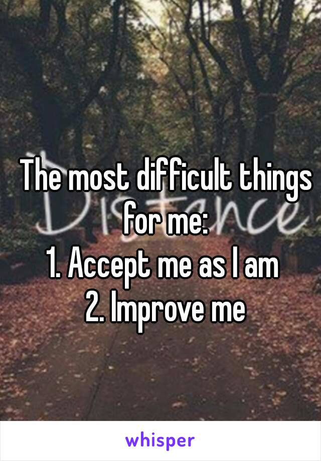 The most difficult things for me: 
1. Accept me as I am 
2. Improve me
