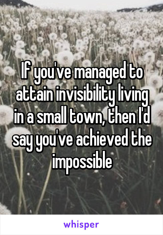 If you've managed to attain invisibility living in a small town, then I'd say you've achieved the impossible