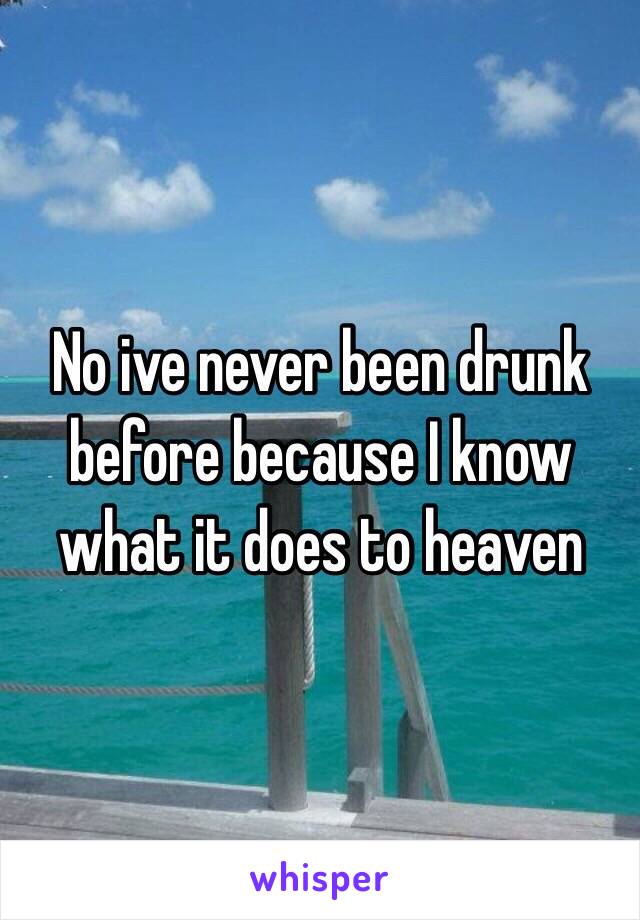 No ive never been drunk before because I know what it does to heaven