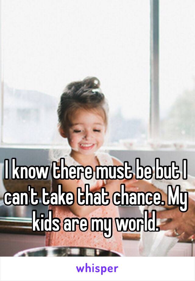 I know there must be but I can't take that chance. My kids are my world. 