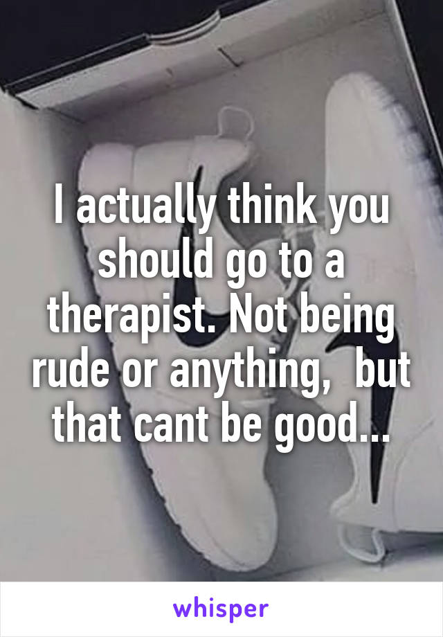 I actually think you should go to a therapist. Not being rude or anything,  but that cant be good...