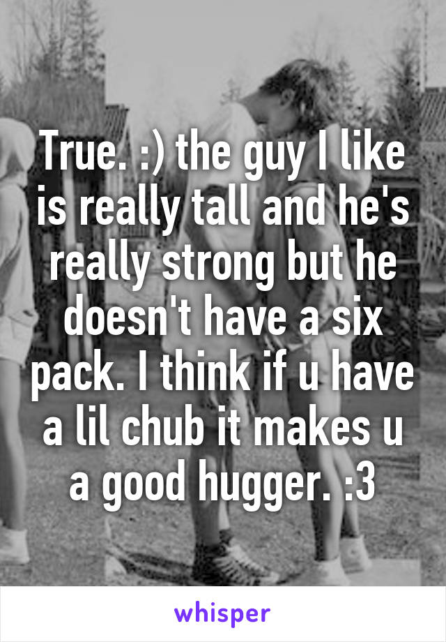 True. :) the guy I like is really tall and he's really strong but he doesn't have a six pack. I think if u have a lil chub it makes u a good hugger. :3
