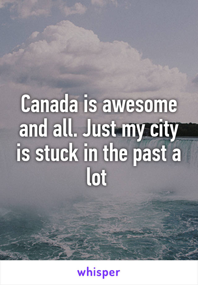 Canada is awesome and all. Just my city is stuck in the past a lot 