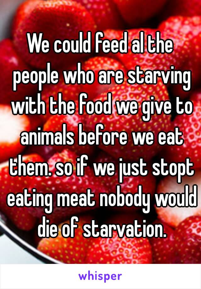 We could feed al the people who are starving with the food we give to animals before we eat them. so if we just stopt eating meat nobody would die of starvation.