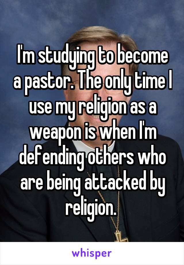 I'm studying to become a pastor. The only time I use my religion as a weapon is when I'm defending others who are being attacked by religion. 