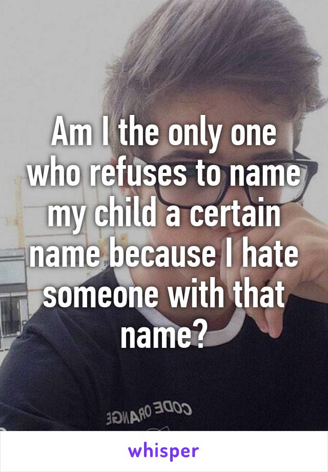 Am I the only one who refuses to name my child a certain name because I hate someone with that name?