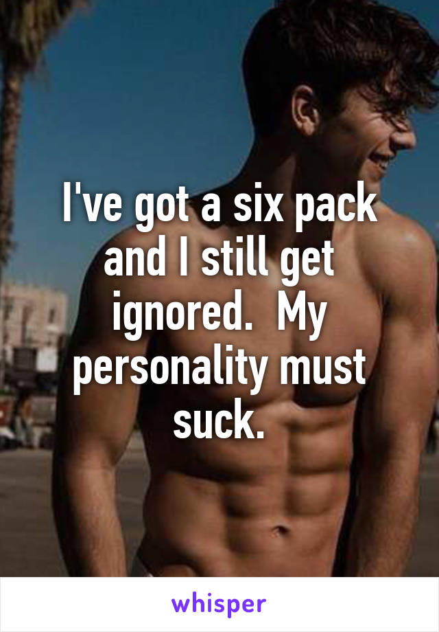 I've got a six pack and I still get ignored.  My personality must suck.
