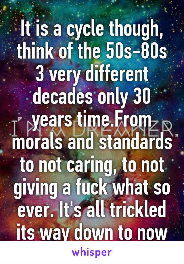 It is a cycle though, think of the 50s-80s 3 very different decades only 30 years time.From morals and standards to not caring, to not giving a fuck what so ever. It's all trickled its way down to now