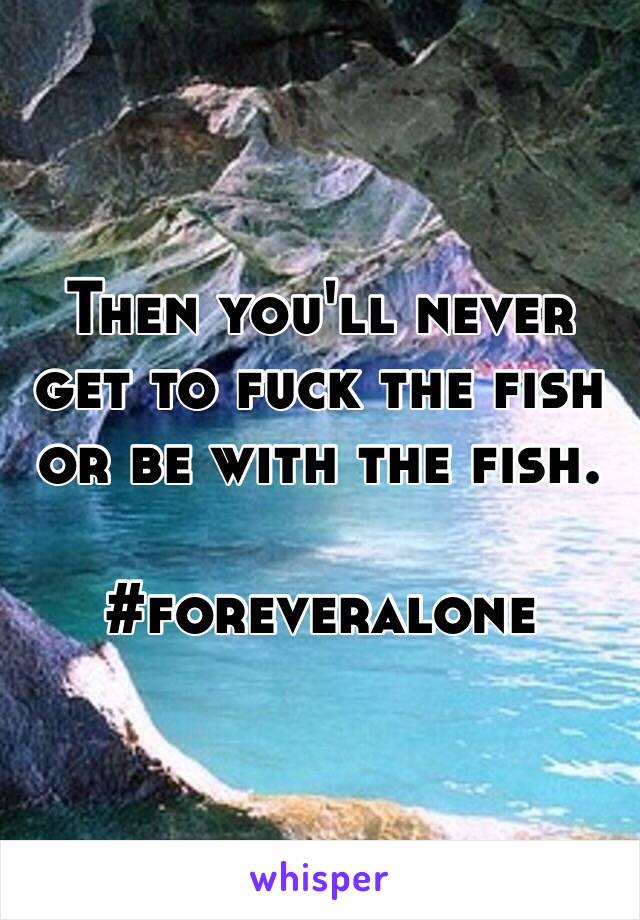 Then you'll never get to fuck the fish or be with the fish.

#foreveralone