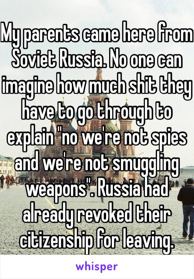 My parents came here from Soviet Russia. No one can imagine how much shit they have to go through to explain "no we're not spies and we're not smuggling weapons". Russia had already revoked their citizenship for leaving.