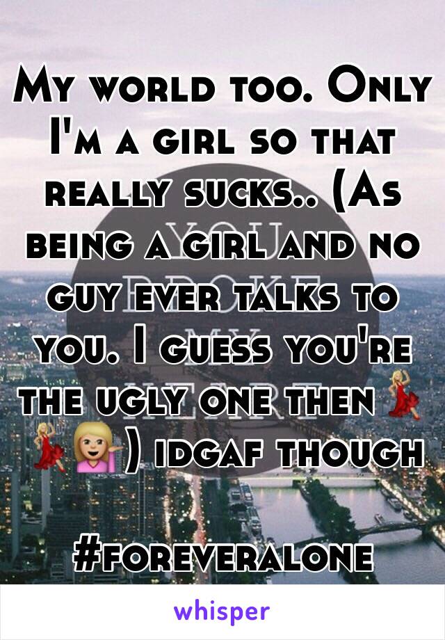 My world too. Only I'm a girl so that really sucks.. (As being a girl and no guy ever talks to you. I guess you're the ugly one then💃🏼💃🏼💁🏼) idgaf though

#foreveralone