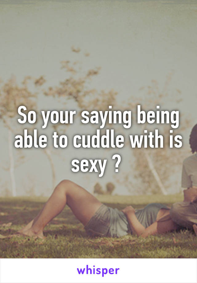 So your saying being able to cuddle with is sexy ? 