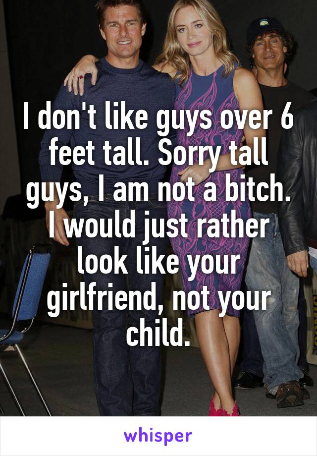 I don't like guys over 6 feet tall. Sorry tall guys, I am not a bitch. I would just rather look like your girlfriend, not your child.