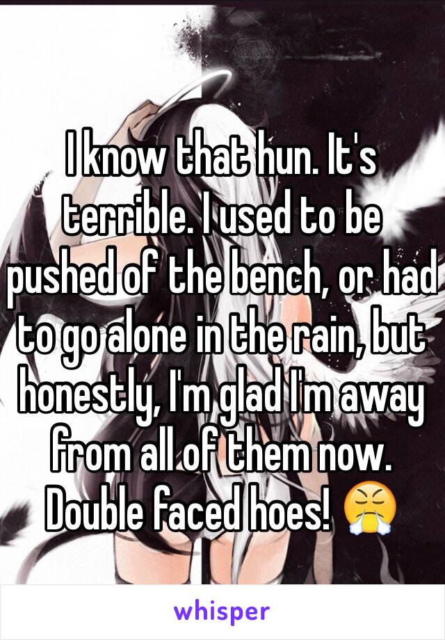 I know that hun. It's terrible. I used to be pushed of the bench, or had to go alone in the rain, but honestly, I'm glad I'm away from all of them now. Double faced hoes! 😤