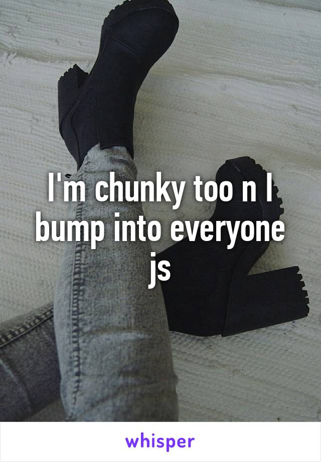 I'm chunky too n I bump into everyone js