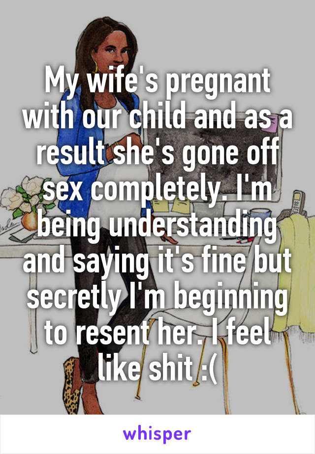 My wife's pregnant with our child and as a result she's gone off sex completely. I'm being understanding and saying it's fine but secretly I'm beginning to resent her. I feel like shit :(