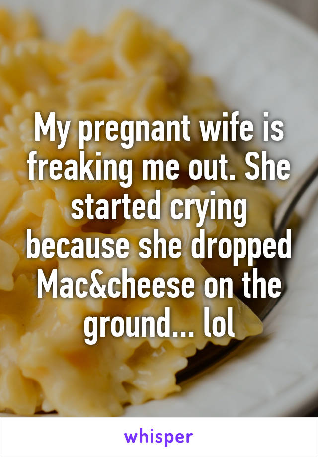 My pregnant wife is freaking me out. She started crying because she dropped Mac&cheese on the ground... lol