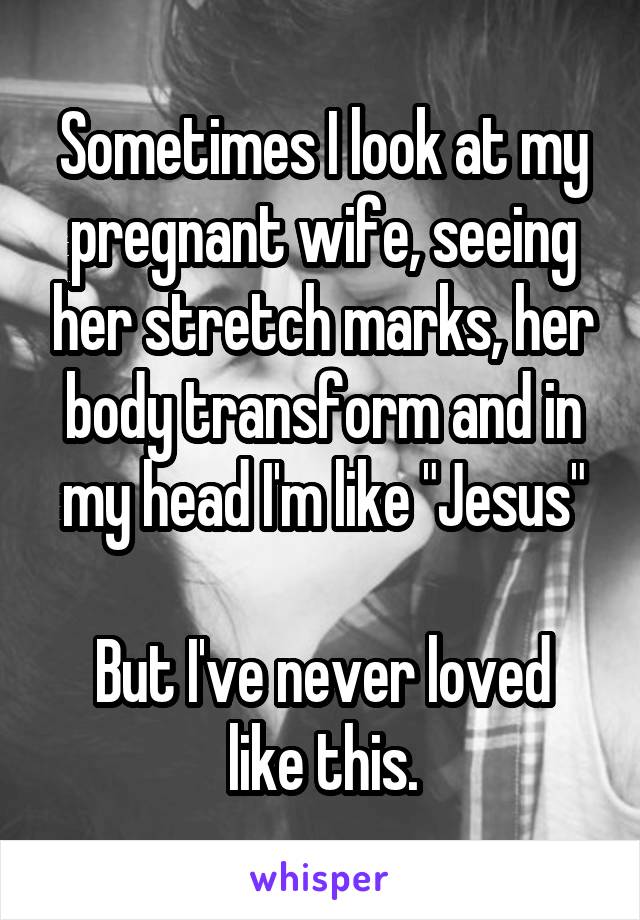 Sometimes I look at my pregnant wife, seeing her stretch marks, her body transform and in my head I'm like "Jesus"

But I've never loved like this.