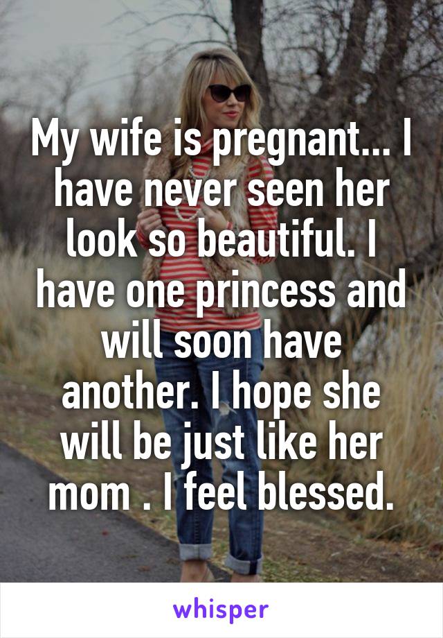 My wife is pregnant... I have never seen her look so beautiful. I have one princess and will soon have another. I hope she will be just like her mom . I feel blessed.