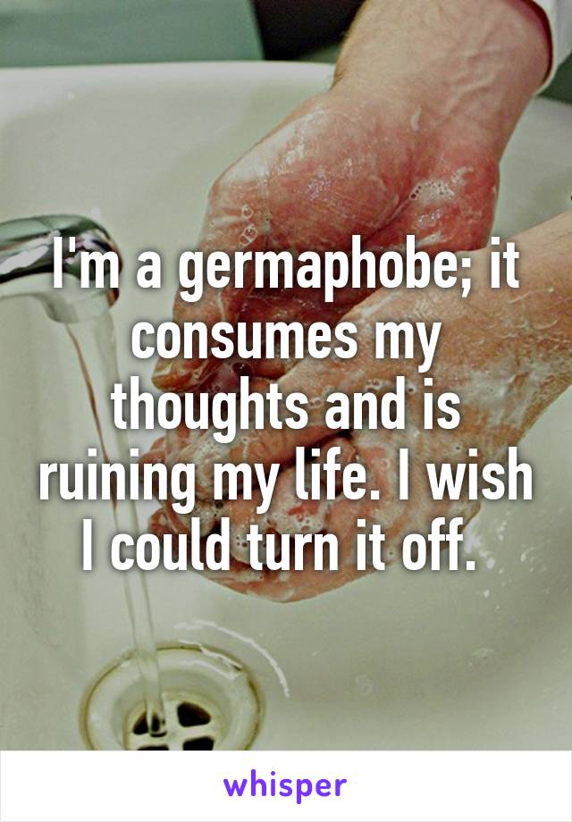I'm a germaphobe; it consumes my thoughts and is ruining my life. I wish I could turn it off. 