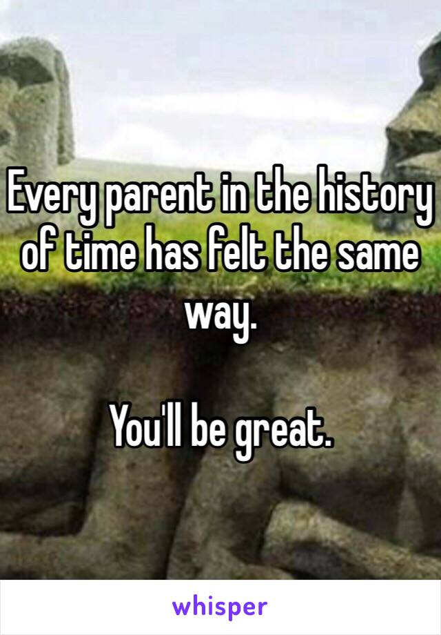 Every parent in the history of time has felt the same way.

You'll be great. 