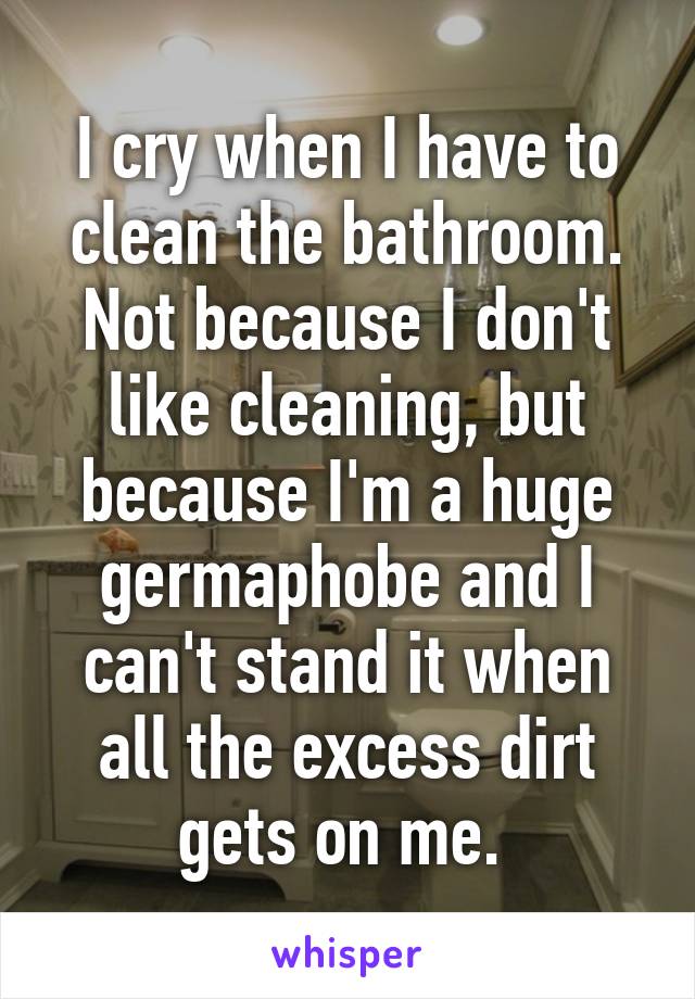 I cry when I have to clean the bathroom. Not because I don't like cleaning, but because I'm a huge germaphobe and I can't stand it when all the excess dirt gets on me. 