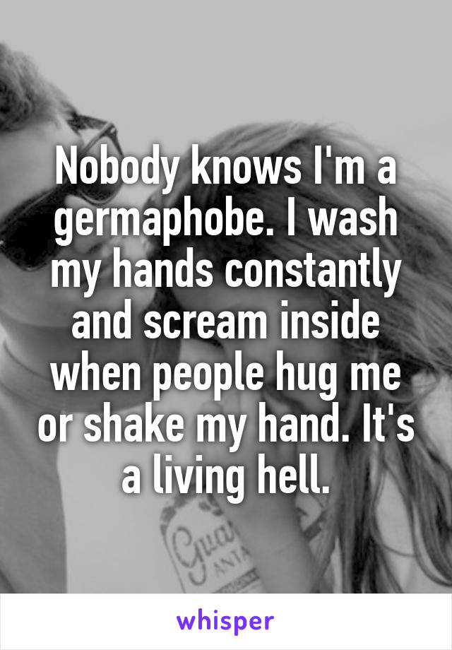 Nobody knows I'm a germaphobe. I wash my hands constantly and scream inside when people hug me or shake my hand. It's a living hell.