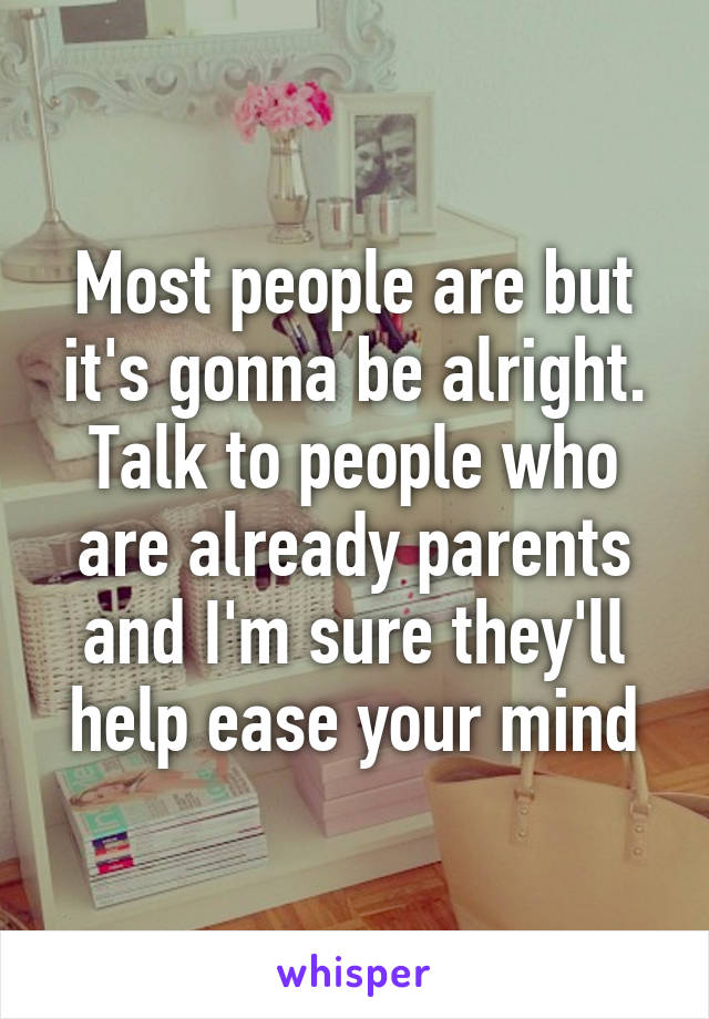 Most people are but it's gonna be alright. Talk to people who are already parents and I'm sure they'll help ease your mind