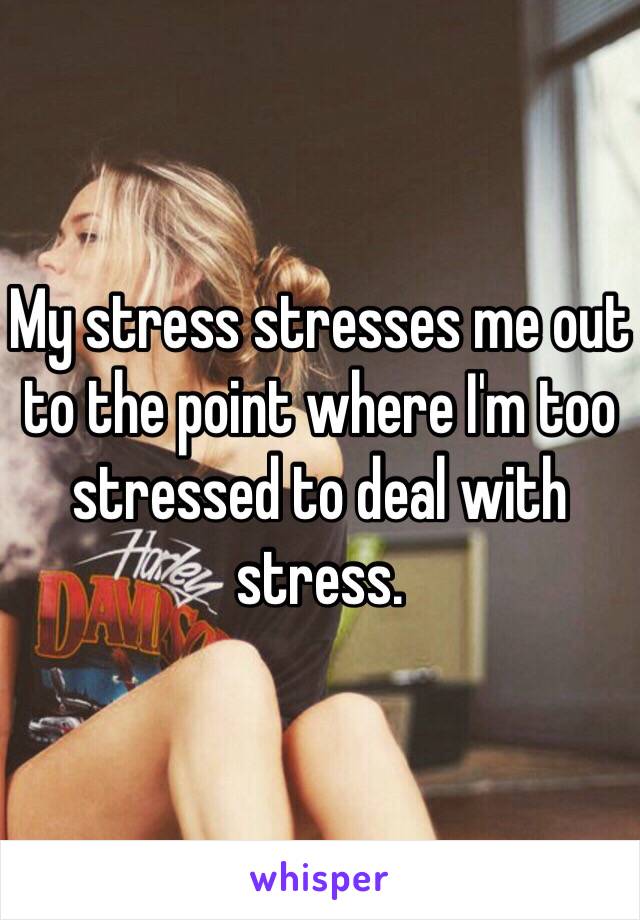 My stress stresses me out to the point where I'm too stressed to deal with stress. 