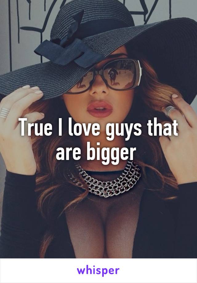 True I love guys that are bigger 