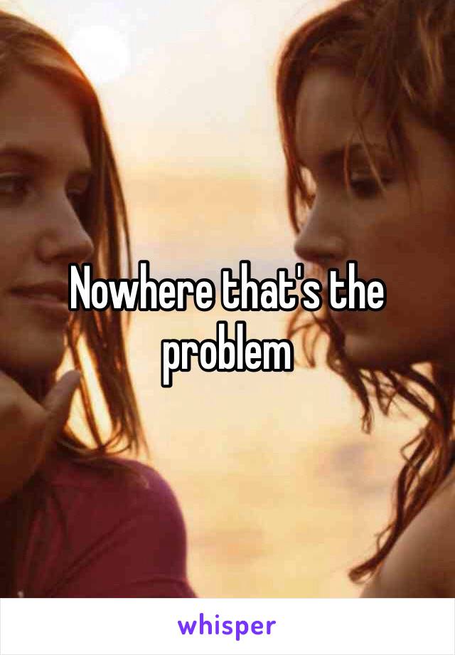 Nowhere that's the problem 