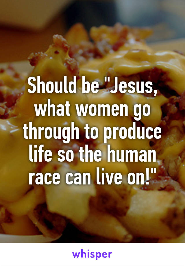 Should be "Jesus, what women go through to produce life so the human race can live on!"