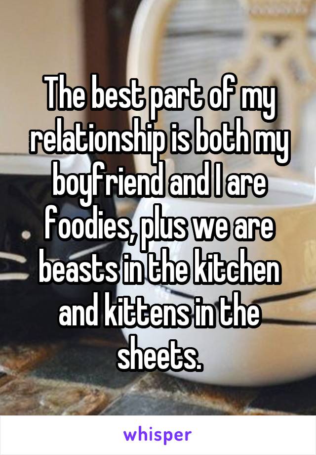 The best part of my relationship is both my boyfriend and I are foodies, plus we are beasts in the kitchen and kittens in the sheets.
