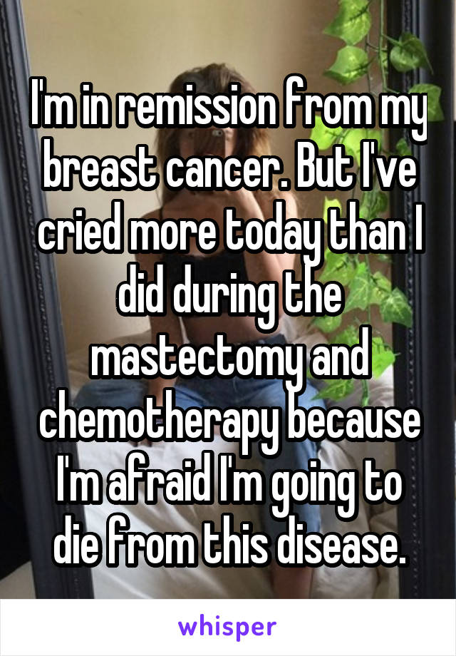 I'm in remission from my breast cancer. But I've cried more today than I did during the mastectomy and chemotherapy because I'm afraid I'm going to die from this disease.