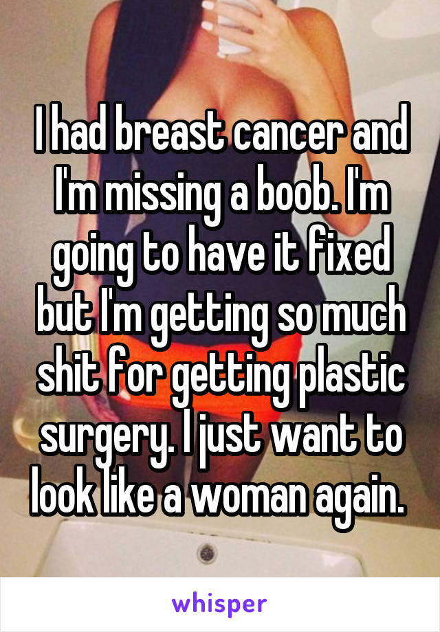 I had breast cancer and I'm missing a boob. I'm going to have it fixed but I'm getting so much shit for getting plastic surgery. I just want to look like a woman again. 