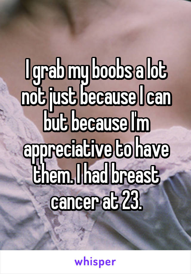 I grab my boobs a lot not just because I can but because I'm appreciative to have them. I had breast cancer at 23.