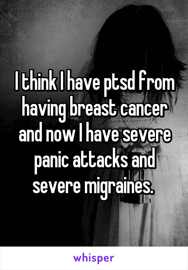 I think I have ptsd from having breast cancer and now I have severe panic attacks and severe migraines. 